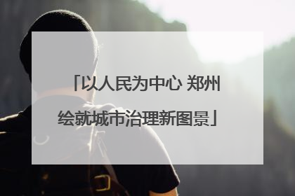 以人民为中心 郑州绘就城市治理新图景