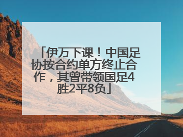 伊万下课！中国足协按合约单方终止合作，其曾带领国足4胜2平8负