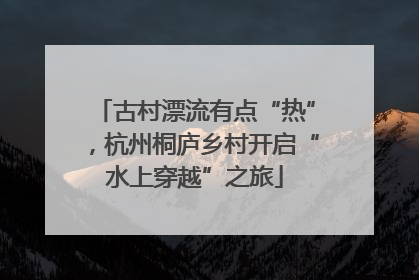 古村漂流有点“热”，杭州桐庐乡村开启“水上穿越”之旅