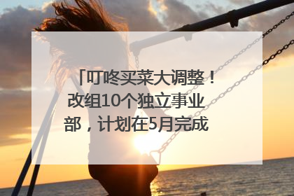 叮咚买菜大调整！改组10个独立事业部，计划在5月完成App端全面改版