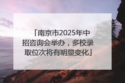 南京市2025年中招咨询会举办，多校录取位次将有明显变化