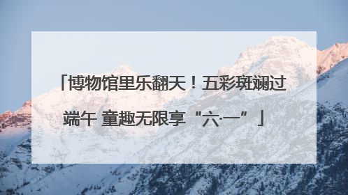 博物馆里乐翻天！五彩斑斓过端午 童趣无限享“六·一”