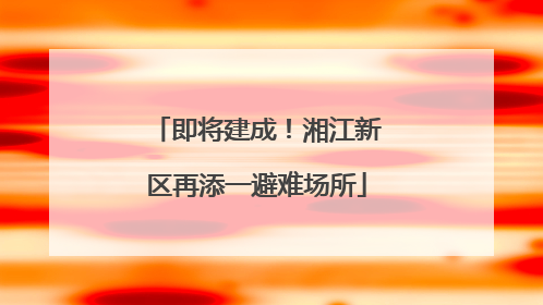 即将建成！湘江新区再添一避难场所