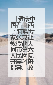 健康中国看山西：特聘专家张克让教授赴大同市第六人民医院开展科研指导、教学查房