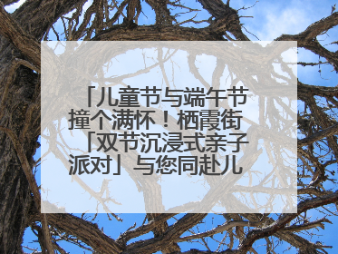 儿童节与端午节撞个满怀！栖霞街「双节沉浸式亲子派对」与您同赴儿时之约