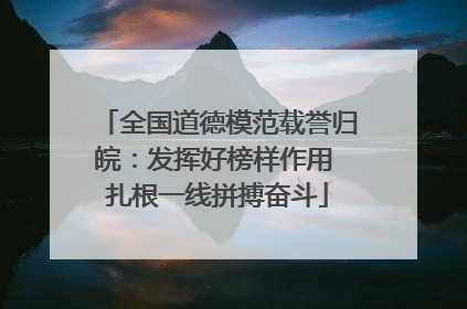 全国道德模范载誉归皖：发挥好榜样作用 扎根一线拼搏奋斗