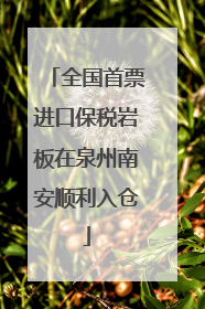 全国首票进口保税岩板在泉州南安顺利入仓