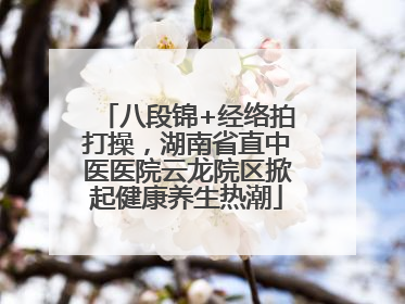 八段锦+经络拍打操，湖南省直中医医院云龙院区掀起健康养生热潮
