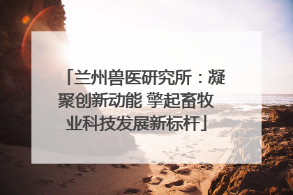 兰州兽医研究所：凝聚创新动能 擎起畜牧业科技发展新标杆
