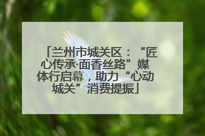 兰州市城关区：“匠心传承·面香丝路”媒体行启幕，助力“心动城关”消费提振