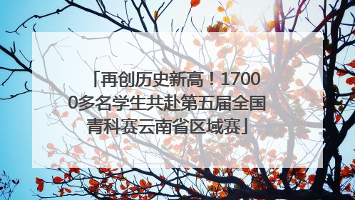 再创历史新高！17000多名学生共赴第五届全国青科赛云南省区域赛