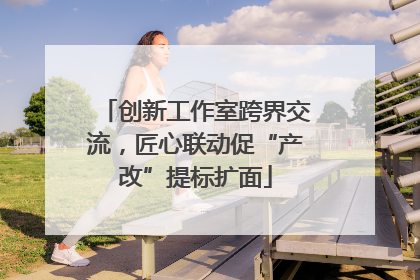 创新工作室跨界交流，匠心联动促“产改”提标扩面