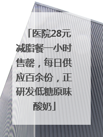 医院28元减脂餐一小时售罄，每日供应百余份，正研发低糖原味酸奶