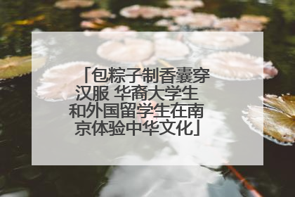 包粽子制香囊穿汉服 华裔大学生和外国留学生在南京体验中华文化