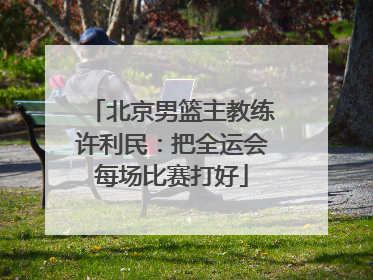 北京男篮主教练许利民：把全运会每场比赛打好