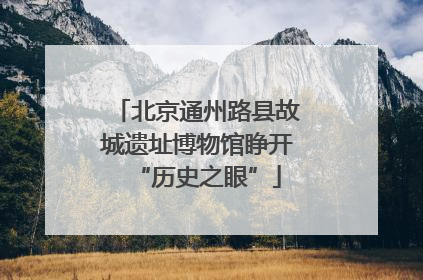 北京通州路县故城遗址博物馆睁开“历史之眼”