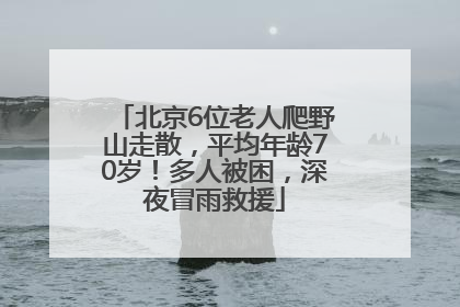 北京6位老人爬野山走散，平均年龄70岁！多人被困，深夜冒雨救援