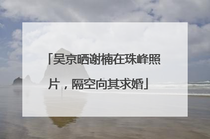 吴京晒谢楠在珠峰照片，隔空向其求婚