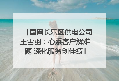 国网长乐区供电公司王雪羽：心系客户解难题 深化服务创佳绩