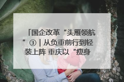 国企改革“头雁领航”③｜从负重前行到轻装上阵 重庆以“瘦身”谋“健体”
