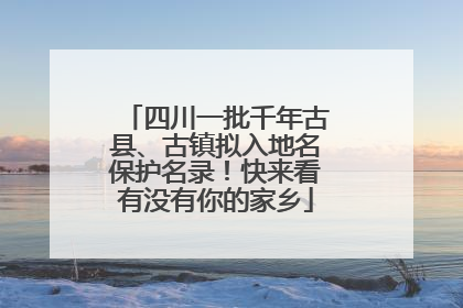 四川一批千年古县、古镇拟入地名保护名录！快来看有没有你的家乡