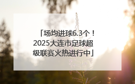 场均进球6.3个！2025大连市足球超级联赛火热进行中