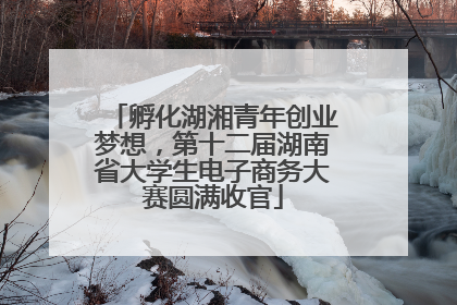 孵化湖湘青年创业梦想，第十二届湖南省大学生电子商务大赛圆满收官