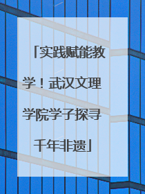 实践赋能教学！武汉文理学院学子探寻千年非遗
