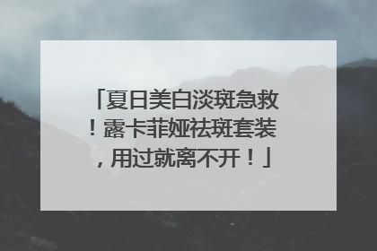 夏日美白淡斑急救！露卡菲娅祛斑套装，用过就离不开！