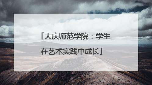 大庆师范学院：学生在艺术实践中成长