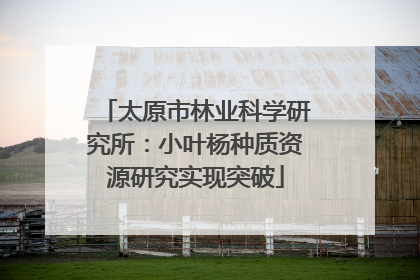 太原市林业科学研究所：小叶杨种质资源研究实现突破