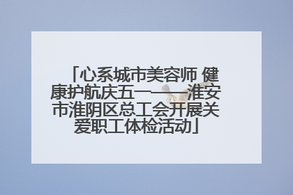 心系城市美容师 健康护航庆五一——淮安市淮阴区总工会开展关爱职工体检活动