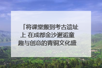 将课堂搬到考古遗址上 在成都金沙邂逅童趣与创意的青铜文化盛宴｜文化中国行