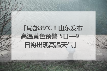局部39℃！山东发布高温黄色预警 5日—9日将出现高温天气