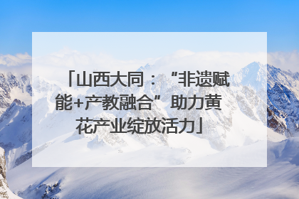 山西大同：“非遗赋能+产教融合”助力黄花产业绽放活力