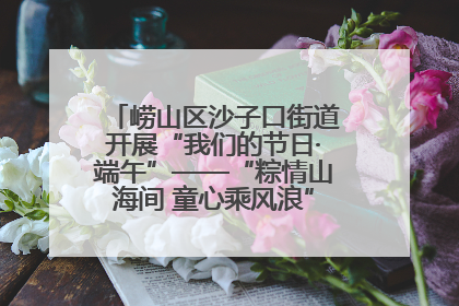 崂山区沙子口街道开展“我们的节日·端午”——“粽情山海间 童心乘风浪”文明实践活动