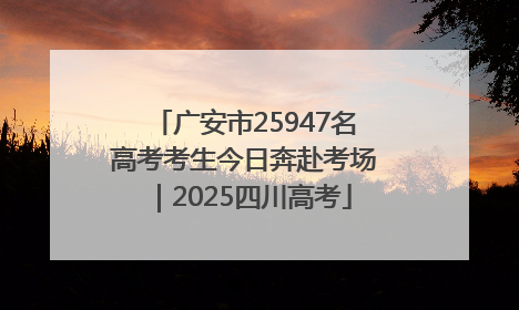 广安市25947名高考考生今日奔赴考场｜2025四川高考
