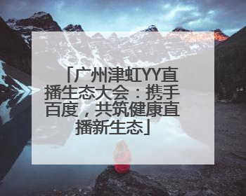 广州津虹YY直播生态大会：携手百度，共筑健康直播新生态
