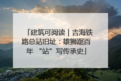 建筑可阅读｜吉海铁路总站旧址：雄狮踞百年 “站”写传承史