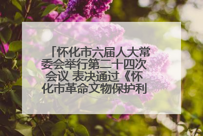 怀化市六届人大常委会举行第二十四次会议 表决通过《怀化市革命文物保护利用若干规定》