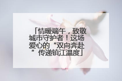 情暖端午，致敬城市守护者！这场爱心的“双向奔赴”传递镇江温度