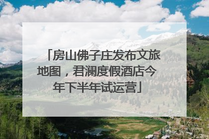 房山佛子庄发布文旅地图，君澜度假酒店今年下半年试运营