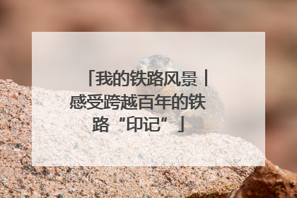 我的铁路风景︱感受跨越百年的铁路“印记”