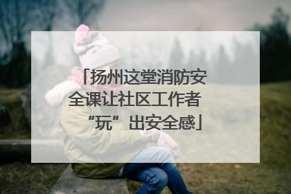 扬州这堂消防安全课让社区工作者“玩”出安全感