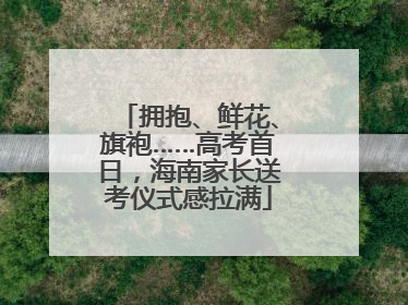 拥抱、鲜花、旗袍……高考首日，海南家长送考仪式感拉满