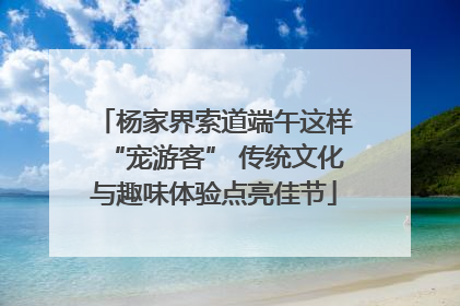 杨家界索道端午这样“宠游客” 传统文化与趣味体验点亮佳节