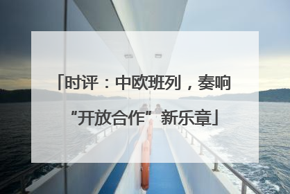 时评：中欧班列，奏响“开放合作”新乐章