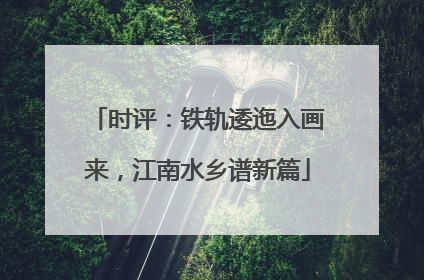 时评：铁轨逶迤入画来，江南水乡谱新篇