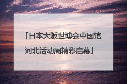日本大阪世博会中国馆河北活动周精彩启幕