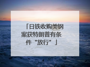 日铁收购美钢案获特朗普有条件“放行”